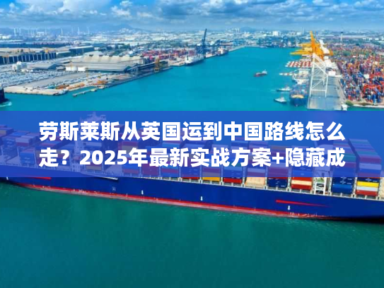 劳斯莱斯从英国运到中国路线怎么走？2025年最新实战方案+隐藏成本揭秘