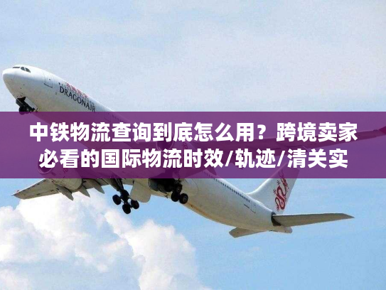 中铁物流查询到底怎么用？跨境卖家必看的国际物流时效/轨迹/清关实战指南