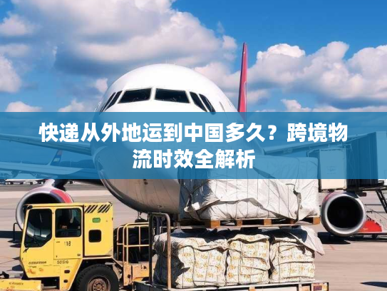 快递从外地运到中国多久？跨境物流时效全解析