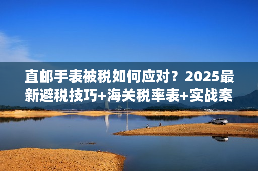 直邮手表被税如何应对？2025最新避税技巧+海关税率表+实战案例