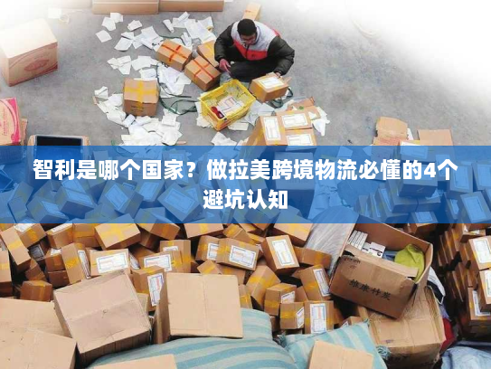 智利是哪个国家？做拉美跨境物流必懂的4个避坑认知