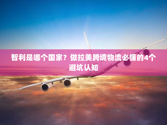 智利是哪个国家？做拉美跨境物流必懂的4个避坑认知