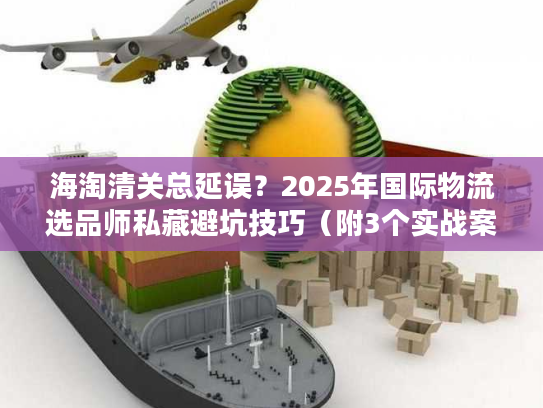 海淘清关总延误？2025年国际物流选品师私藏避坑技巧（附3个实战案例）