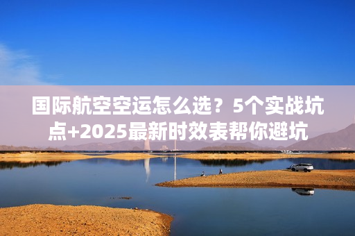 国际航空空运怎么选？5个实战坑点+2025最新时效表帮你避坑