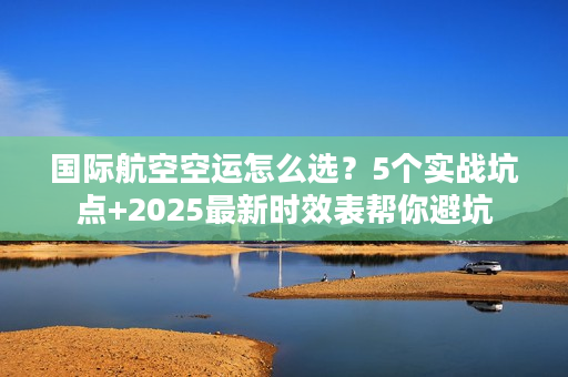 国际航空空运怎么选？5个实战坑点+2025最新时效表帮你避坑