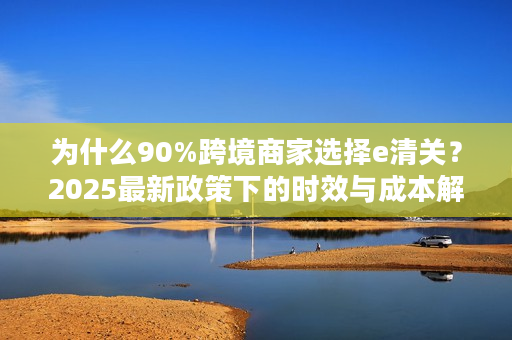 为什么90%跨境商家选择e清关？2025最新政策下的时效与成本解析