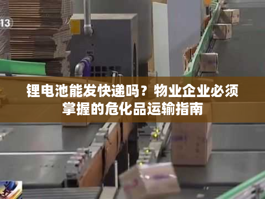 锂电池能发快递吗？物业企业必须掌握的危化品运输指南