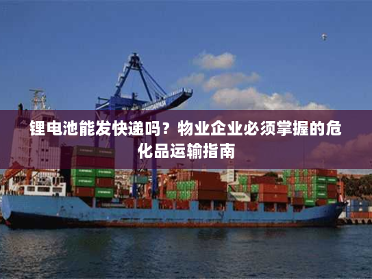 锂电池能发快递吗?物业企业必须掌握的危化品运输指南 锂电池能发快递吗?物业企业必须掌握的危化品运输指南