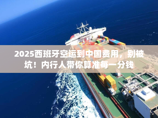 2025西班牙空运到中国费用，别被坑！内行人带你算准每一分钱