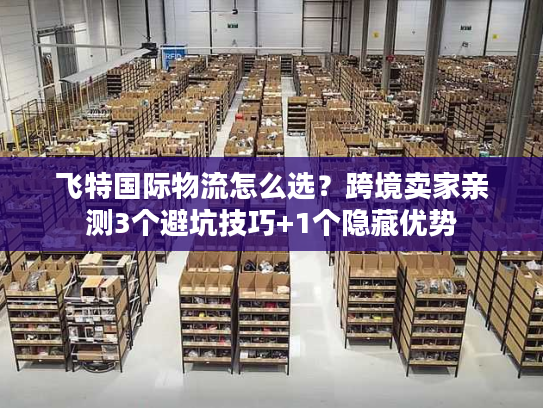 飞特国际物流怎么选？跨境卖家亲测3个避坑技巧+1个隐藏优势