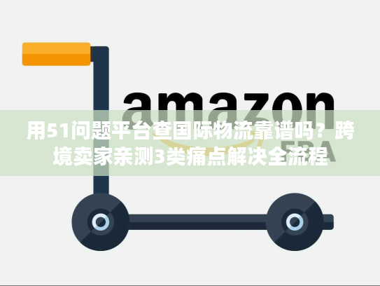用51问题平台查国际物流靠谱吗？跨境卖家亲测3类痛点解决全流程