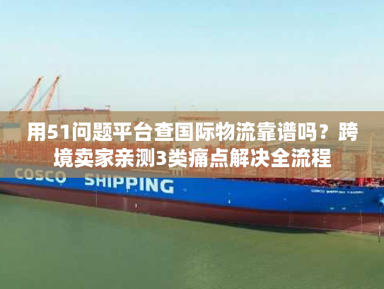 用51问题平台查国际物流靠谱吗？跨境卖家亲测3类痛点解决全流程