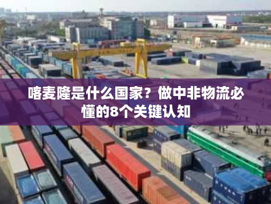 喀麦隆是什么国家?做中非物流必懂的8个关键认知 喀麦隆是什么国家?做中非物流必懂的8个关键认知