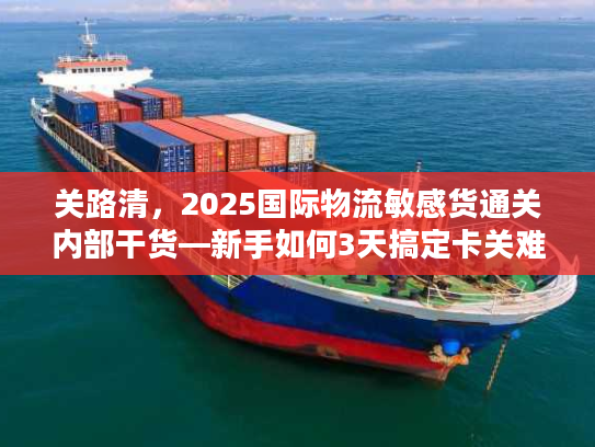 关路清，2025国际物流敏感货通关内部干货—新手如何3天搞定卡关难题？