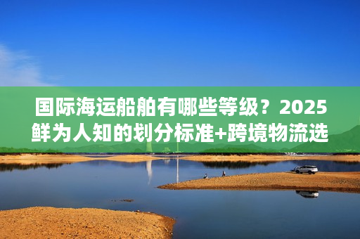 国际海运船舶有哪些等级？2025鲜为人知的划分标准+跨境物流选船秘籍