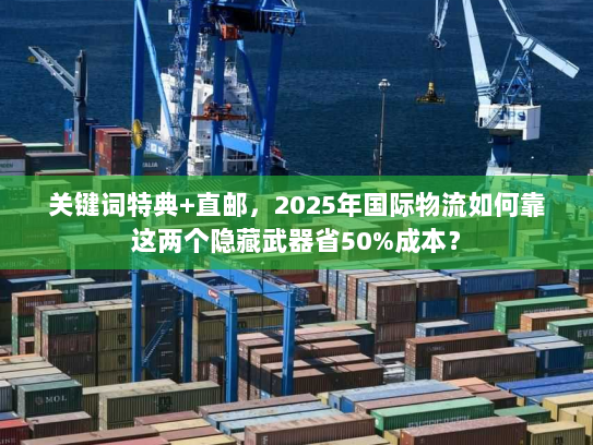 关键词特典+直邮,2025年国际物流如何靠这两个隐藏武器省50%成本? 关键词特典+直邮,2025年国际物流如何靠这两个隐藏武器省50%成本?