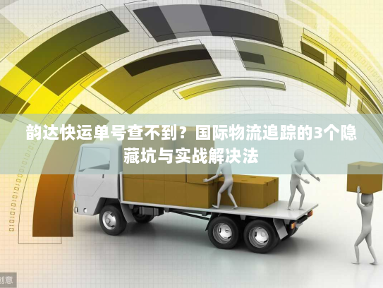 韵达快运单号查不到？国际物流追踪的3个隐藏坑与实战解决法