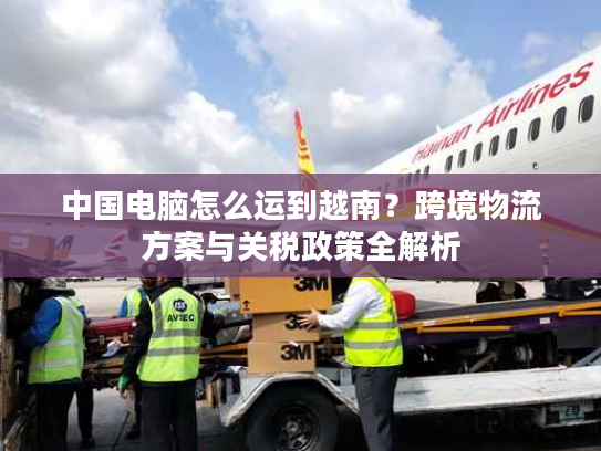 中国电脑怎么运到越南？跨境物流方案与关税政策全解析