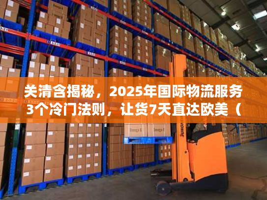 关清含揭秘，2025年国际物流服务3个冷门法则，让货7天直达欧美（附实战案例）