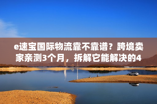 e速宝国际物流靠不靠谱？跨境卖家亲测3个月，拆解它能解决的4大痛点
