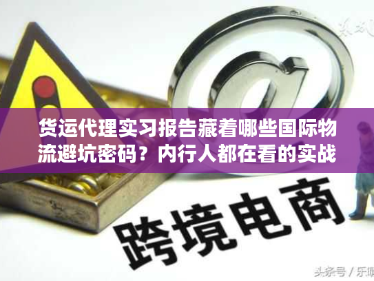 货运代理实习报告藏着哪些国际物流避坑密码？内行人都在看的实战干货