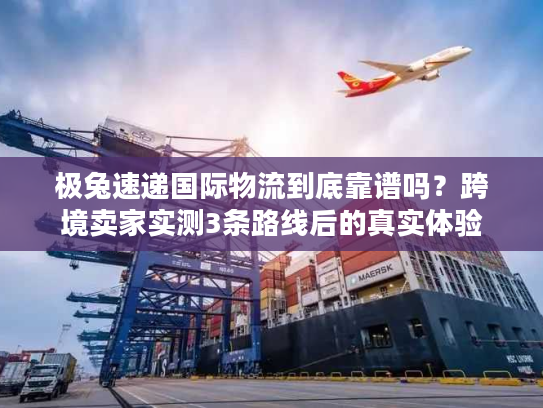 极兔速递国际物流到底靠谱吗？跨境卖家实测3条路线后的真实体验