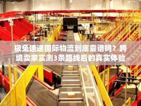 极兔速递国际物流到底靠谱吗？跨境卖家实测3条路线后的真实体验