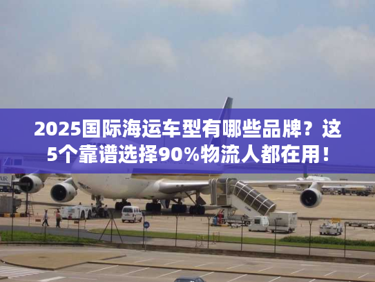 2025国际海运车型有哪些品牌？这5个靠谱选择90%物流人都在用！