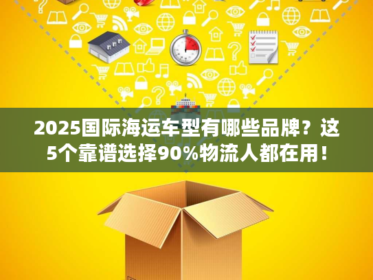 2025国际海运车型有哪些品牌？这5个靠谱选择90%物流人都在用！