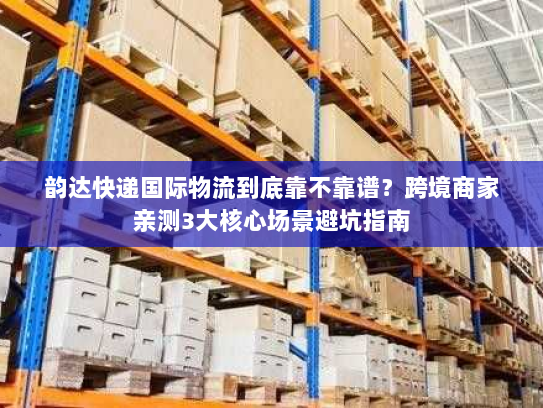 韵达快递国际物流到底靠不靠谱？跨境商家亲测3大核心场景避坑指南