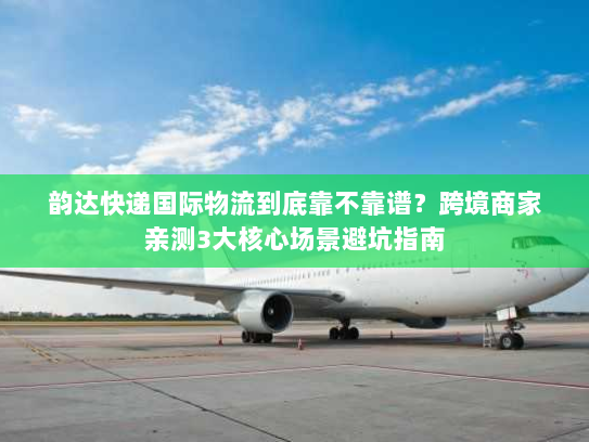 韵达快递国际物流到底靠不靠谱？跨境商家亲测3大核心场景避坑指南