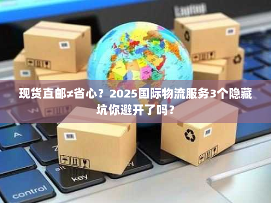 现货直邮≠省心？2025国际物流服务3个隐藏坑你避开了吗？