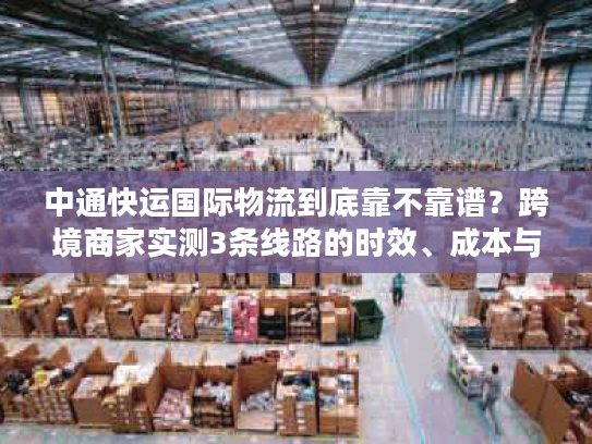 中通快运国际物流到底靠不靠谱？跨境商家实测3条线路的时效、成本与坑点全曝光