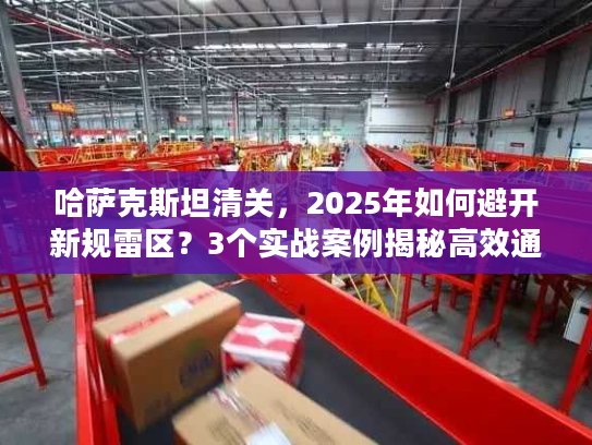 哈萨克斯坦清关，2025年如何避开新规雷区？3个实战案例揭秘高效通关技巧