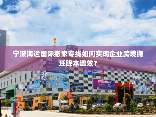 宁波海运国际搬家专线如何实现企业跨境搬迁降本增效？