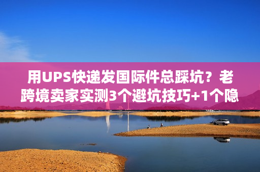 用UPS快递发国际件总踩坑？老跨境卖家实测3个避坑技巧+1个隐藏福利