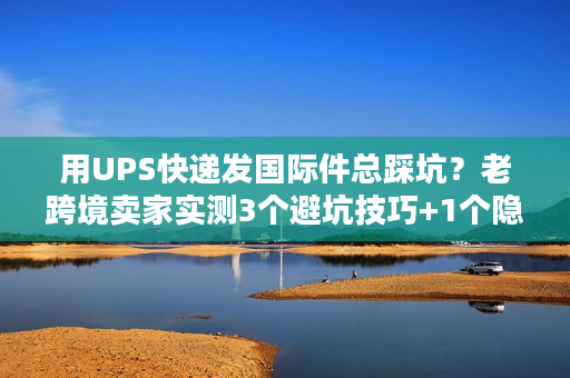 用UPS快递发国际件总踩坑？老跨境卖家实测3个避坑技巧+1个隐藏福利