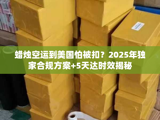 蜡烛空运到美国怕被扣？2025年独家合规方案+5天达时效揭秘