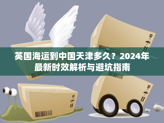 英国海运到中国天津多久？2024年最新时效解析与避坑指南