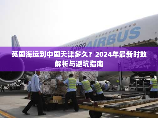 英国海运到中国天津多久?2024年最新时效解析与避坑指南 英国海运到中国天津多久?2024年最新时效解析与避坑指南