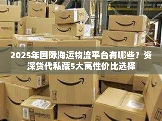 2025年国际海运物流平台有哪些？资深货代私藏5大高性价比选择