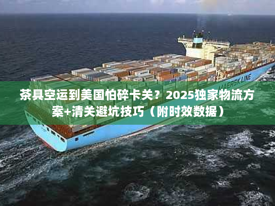 茶具空运到美国怕碎卡关？2025独家物流方案+清关避坑技巧（附时效数据）