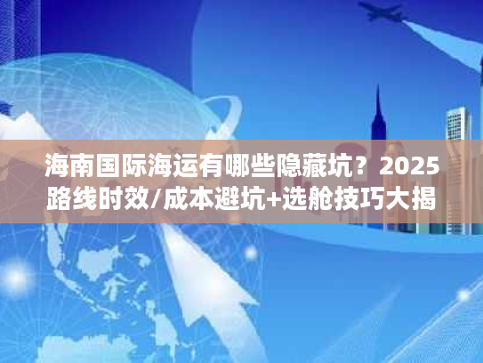 海南国际海运有哪些隐藏坑？2025路线时效/成本避坑+选舱技巧大揭秘