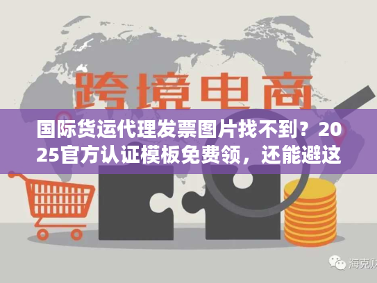 国际货运代理发票图片找不到？2025官方认证模板免费领，还能避这5个坑！