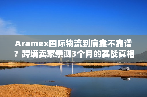 Aramex国际物流到底靠不靠谱？跨境卖家亲测3个月的实战真相