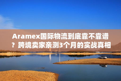 Aramex国际物流到底靠不靠谱？跨境卖家亲测3个月的实战真相
