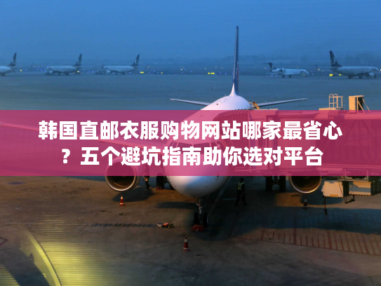 韩国直邮衣服购物网站哪家最省心？五个避坑指南助你选对平台