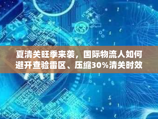 夏清关旺季来袭，国际物流人如何避开查验雷区、压缩30%清关时效？