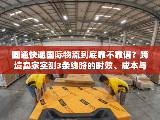圆通快递国际物流到底靠不靠谱?跨境卖家实测3条线路的时效、成本与避坑指南 圆通快递国际物流到底靠不靠谱?跨境卖家实测3条线路的时效、成本与避坑指南