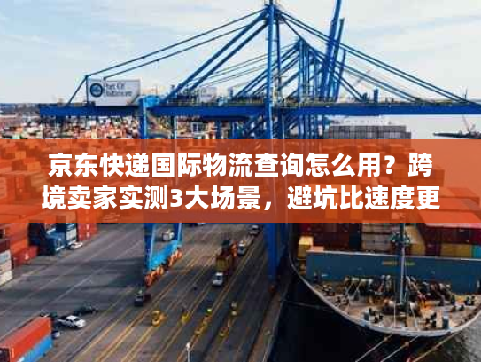 京东快递国际物流查询怎么用？跨境卖家实测3大场景，避坑比速度更重要